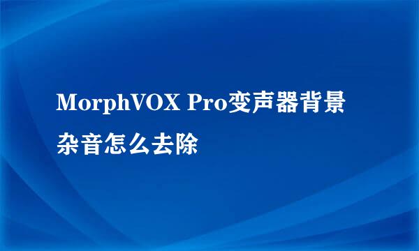 MorphVOX Pro变声器背景杂音怎么去除