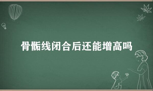 骨骺线闭合后还能增高吗