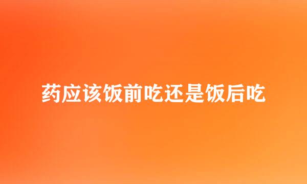 药应该饭前吃还是饭后吃