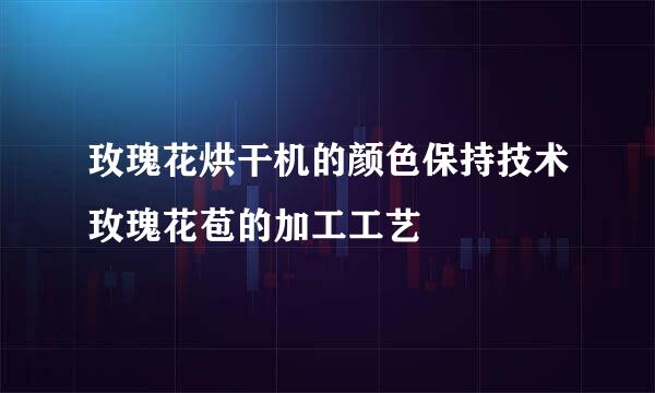 玫瑰花烘干机的颜色保持技术玫瑰花苞的加工工艺