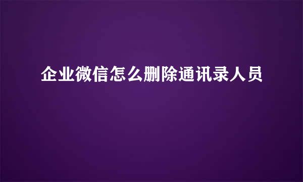 企业微信怎么删除通讯录人员