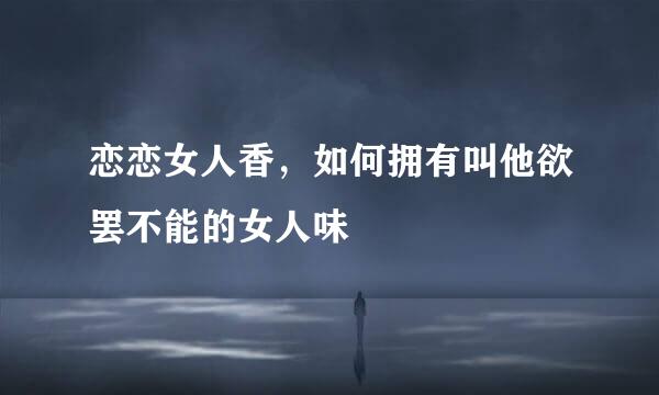 恋恋女人香，如何拥有叫他欲罢不能的女人味