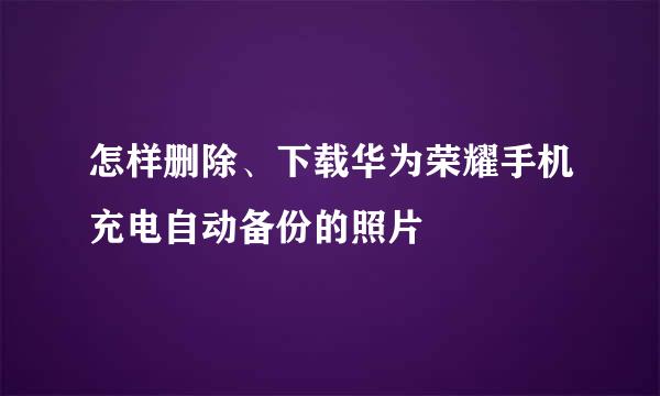 怎样删除、下载华为荣耀手机充电自动备份的照片