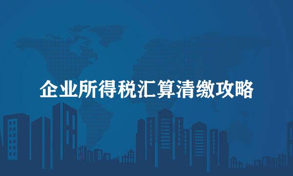 企业所得税汇算清缴攻略