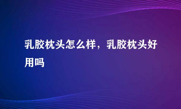 乳胶枕头怎么样，乳胶枕头好用吗