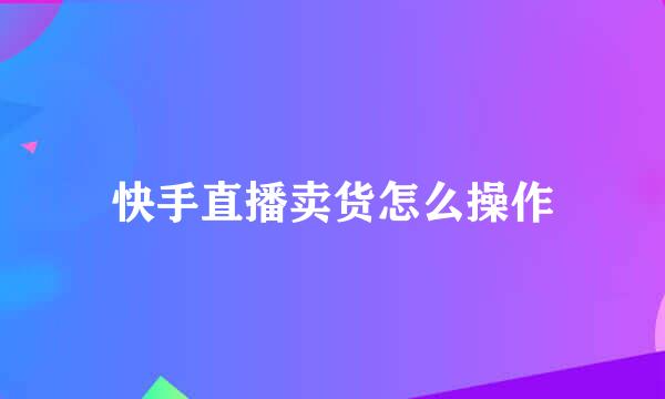 快手直播卖货怎么操作