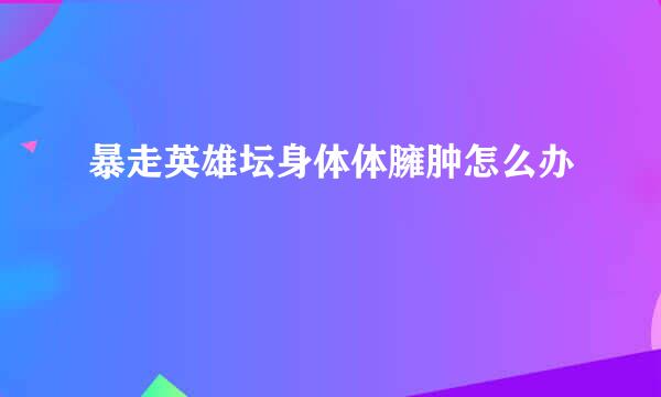 暴走英雄坛身体体臃肿怎么办
