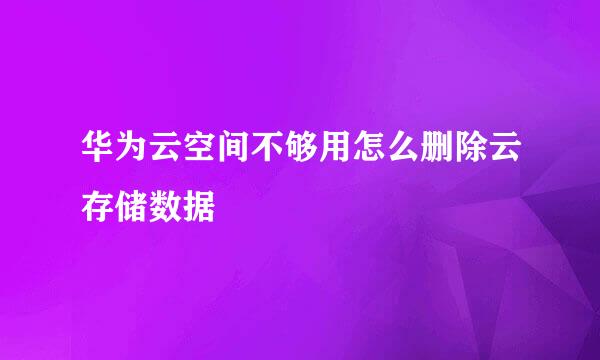 华为云空间不够用怎么删除云存储数据