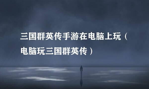 三国群英传手游在电脑上玩（电脑玩三国群英传）