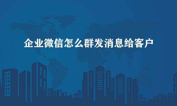 企业微信怎么群发消息给客户