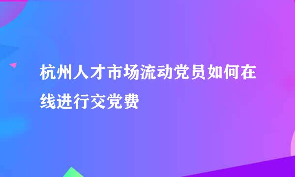 杭州人才市场流动党员如何在线进行交党费