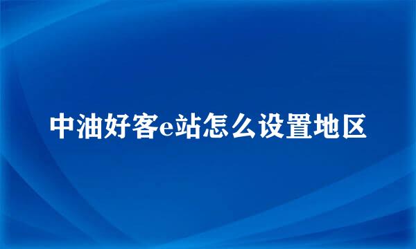 中油好客e站怎么设置地区