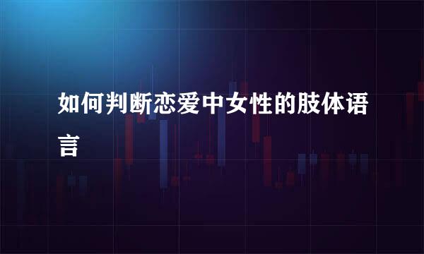 如何判断恋爱中女性的肢体语言