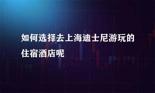 如何选择去上海迪士尼游玩的住宿酒店呢