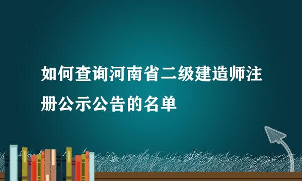 如何查询河南省二级建造师注册公示公告的名单