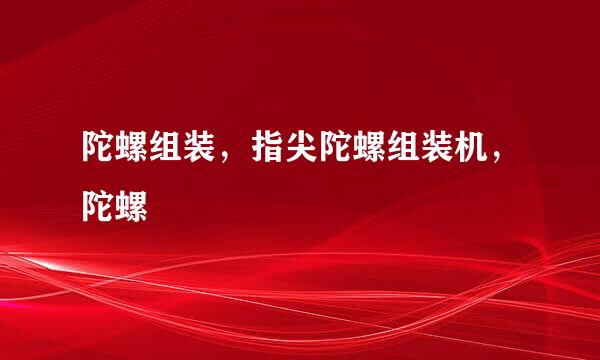 陀螺组装，指尖陀螺组装机，陀螺