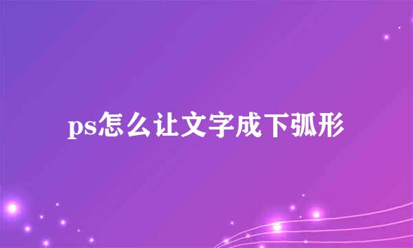 ps怎么让文字成下弧形