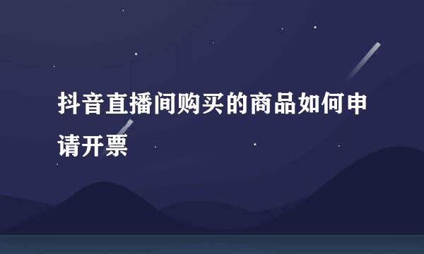 抖音直播间购买的商品如何申请开票