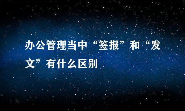 办公管理当中“签报”和“发文”有什么区别