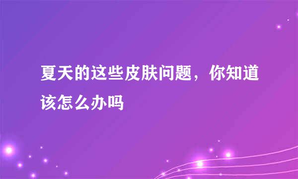 夏天的这些皮肤问题，你知道该怎么办吗