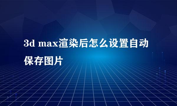 3d max渲染后怎么设置自动保存图片