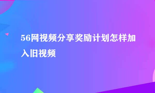 56网视频分享奖励计划怎样加入旧视频