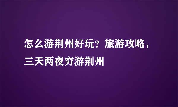 怎么游荆州好玩？旅游攻略，三天两夜穷游荆州