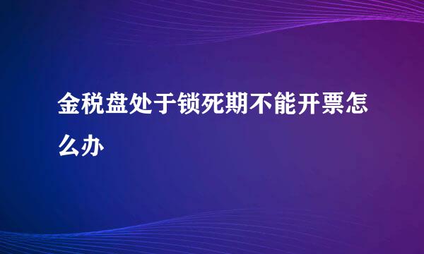 金税盘处于锁死期不能开票怎么办