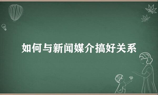 如何与新闻媒介搞好关系