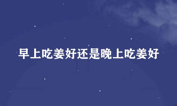 早上吃姜好还是晚上吃姜好
