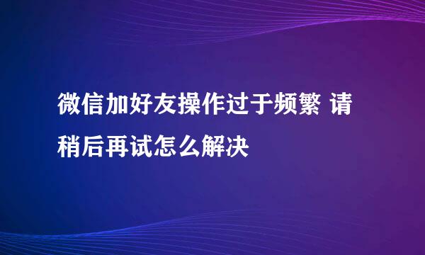 微信加好友操作过于频繁 请稍后再试怎么解决