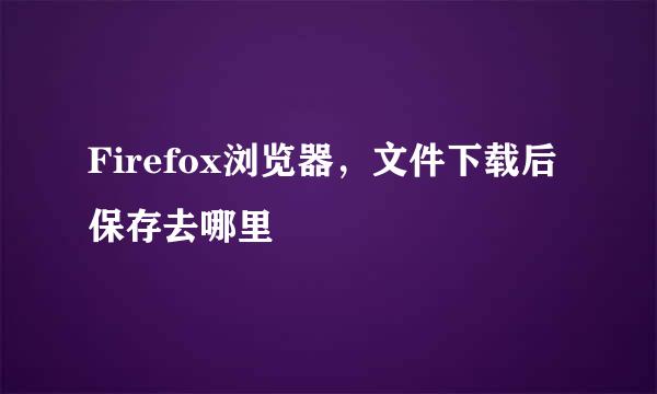 Firefox浏览器，文件下载后保存去哪里