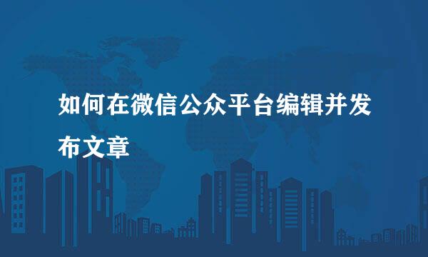 如何在微信公众平台编辑并发布文章