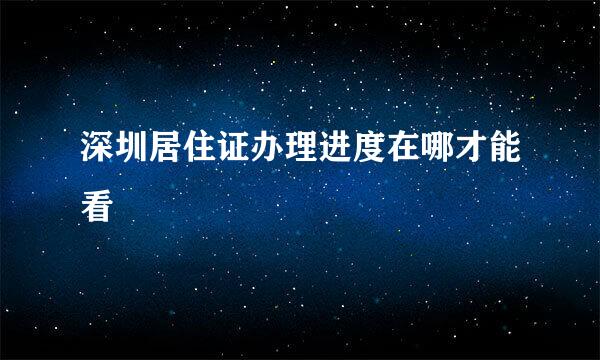 深圳居住证办理进度在哪才能看