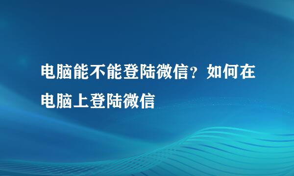 电脑能不能登陆微信？如何在电脑上登陆微信