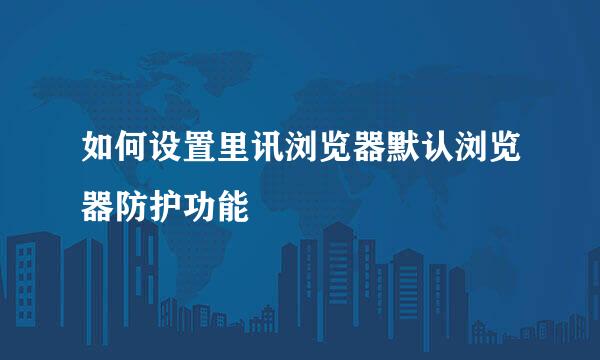 如何设置里讯浏览器默认浏览器防护功能