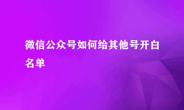 微信公众号如何给其他号开白名单