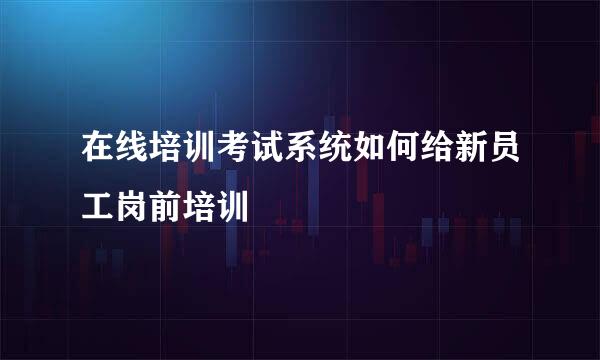 在线培训考试系统如何给新员工岗前培训