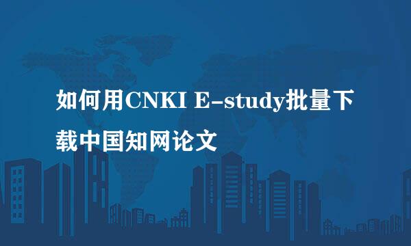 如何用CNKI E-study批量下载中国知网论文