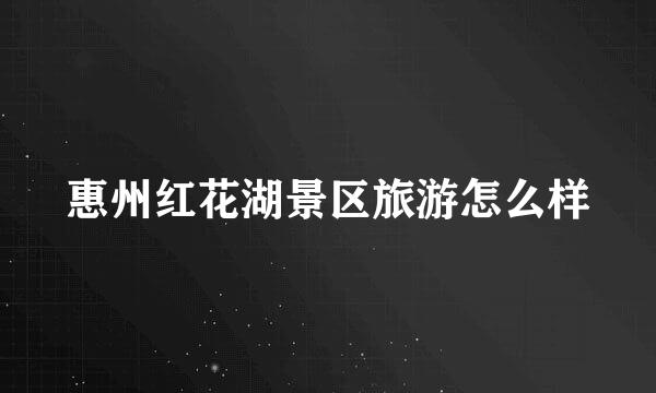 惠州红花湖景区旅游怎么样
