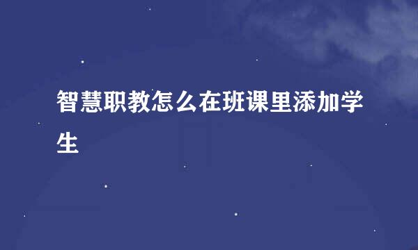 智慧职教怎么在班课里添加学生