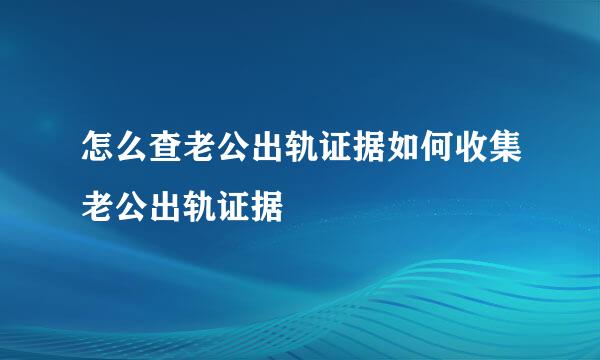 怎么查老公出轨证据如何收集老公出轨证据