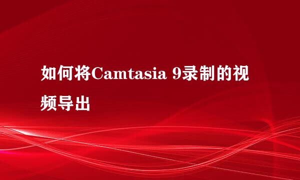 如何将Camtasia 9录制的视频导出