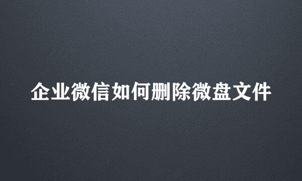 企业微信如何删除微盘文件