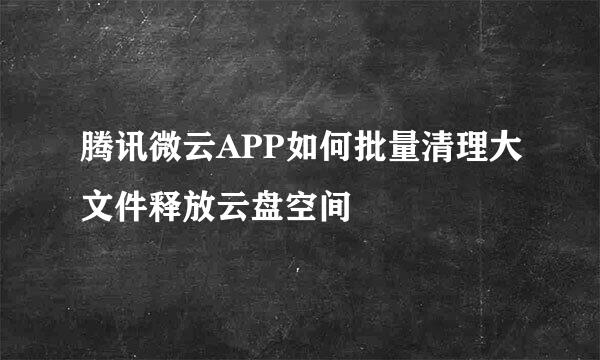 腾讯微云APP如何批量清理大文件释放云盘空间