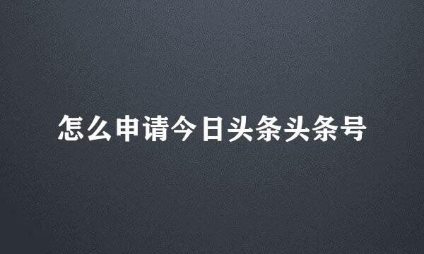 怎么申请今日头条头条号