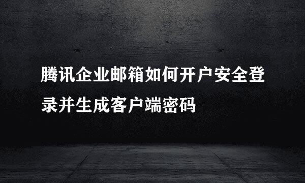 腾讯企业邮箱如何开户安全登录并生成客户端密码