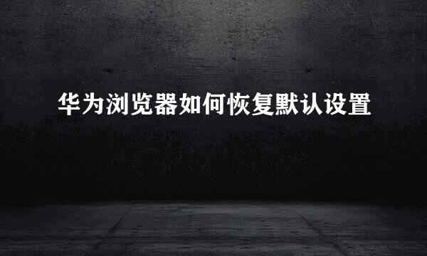 华为浏览器如何恢复默认设置