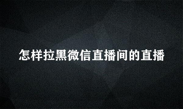 怎样拉黑微信直播间的直播