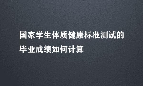 国家学生体质健康标准测试的毕业成绩如何计算